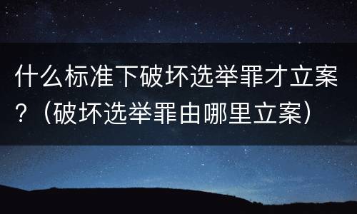 什么标准下破坏选举罪才立案?（破坏选举罪由哪里立案）