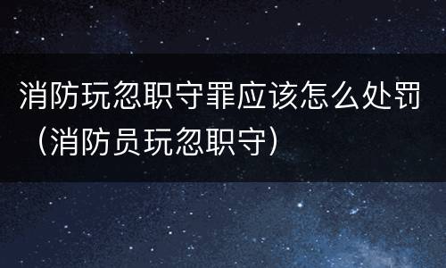 消防玩忽职守罪应该怎么处罚（消防员玩忽职守）