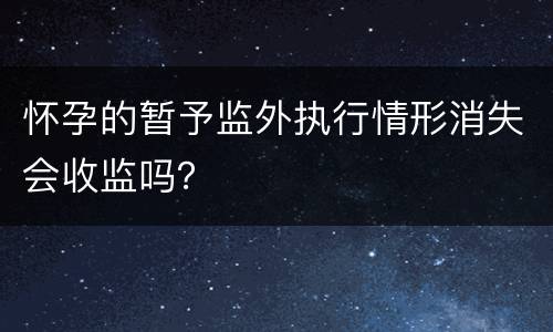 怀孕的暂予监外执行情形消失会收监吗？