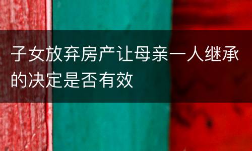 子女放弃房产让母亲一人继承的决定是否有效