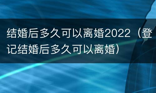 结婚后多久可以离婚2022（登记结婚后多久可以离婚）