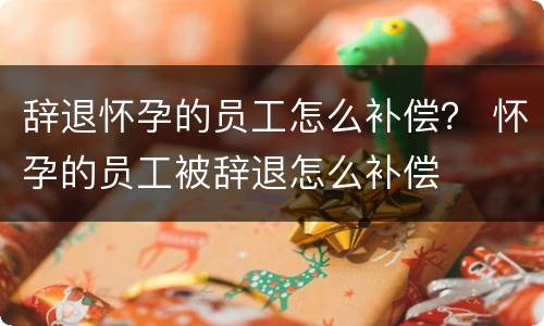 辞退怀孕的员工怎么补偿？ 怀孕的员工被辞退怎么补偿