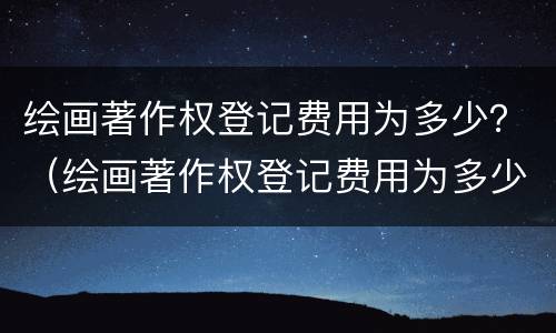 绘画著作权登记费用为多少？（绘画著作权登记费用为多少钱）