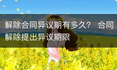 解除合同异议期有多久？ 合同解除提出异议期限