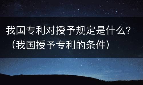 我国专利对授予规定是什么？（我国授予专利的条件）