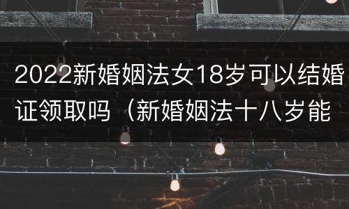 2022新婚姻法女18岁可以结婚证领取吗（新婚姻法十八岁能领结婚证吗）
