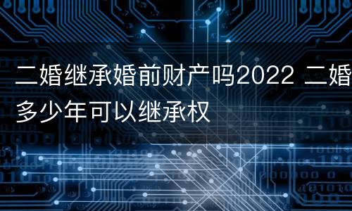 二婚继承婚前财产吗2022 二婚多少年可以继承权