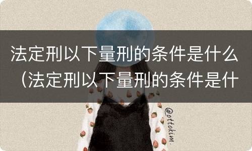 法定刑以下量刑的条件是什么（法定刑以下量刑的条件是什么呢）
