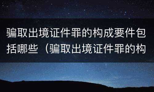 骗取出境证件罪的构成要件包括哪些（骗取出境证件罪的构成要件包括哪些）