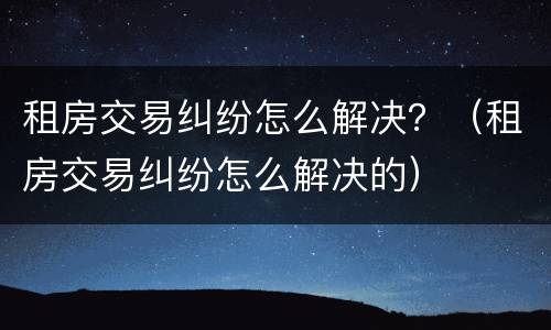 租房交易纠纷怎么解决？（租房交易纠纷怎么解决的）