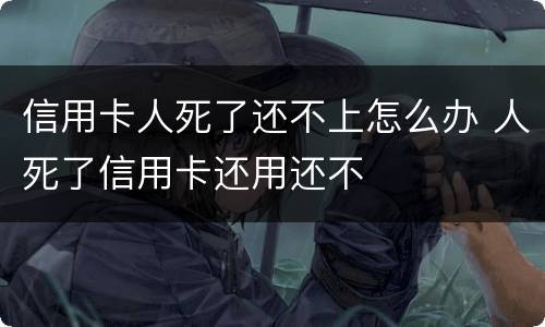 信用卡人死了还不上怎么办 人死了信用卡还用还不