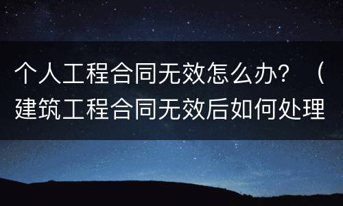 个人工程合同无效怎么办？（建筑工程合同无效后如何处理）