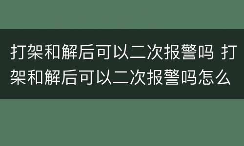 打架和解后可以二次报警吗 打架和解后可以二次报警吗怎么处理
