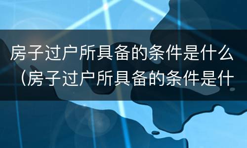 房子过户所具备的条件是什么（房子过户所具备的条件是什么呢）