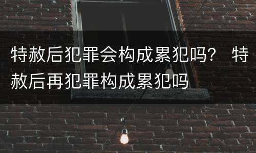 特赦后犯罪会构成累犯吗？ 特赦后再犯罪构成累犯吗