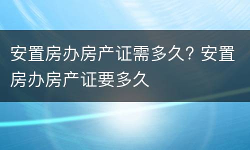 安置房办房产证需多久? 安置房办房产证要多久