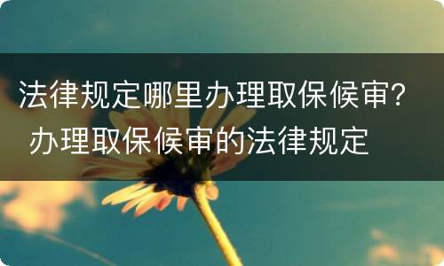 法律规定哪里办理取保候审？ 办理取保候审的法律规定