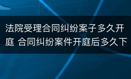 法院受理合同纠纷案子多久开庭 合同纠纷案件开庭后多久下判决书