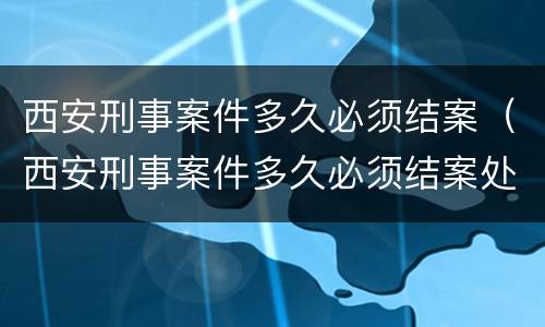 西安刑事案件多久必须结案（西安刑事案件多久必须结案处理）