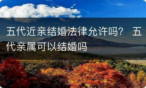 五代近亲结婚法律允许吗？ 五代亲属可以结婚吗