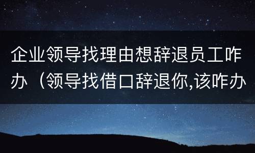 企业领导找理由想辞退员工咋办（领导找借口辞退你,该咋办）