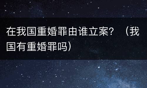 在我国重婚罪由谁立案？（我国有重婚罪吗）
