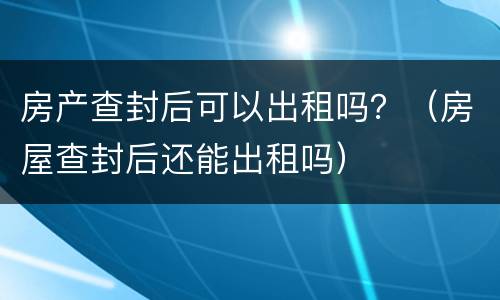 房产查封后可以出租吗？（房屋查封后还能出租吗）