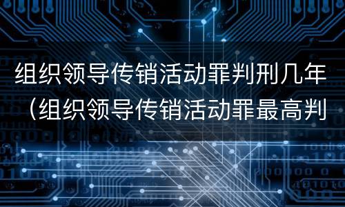 组织领导传销活动罪判刑几年（组织领导传销活动罪最高判几年）