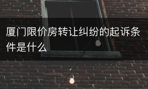 厦门限价房转让纠纷的起诉条件是什么