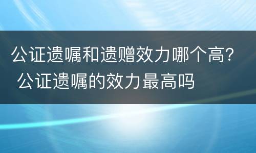 公证遗嘱和遗赠效力哪个高？ 公证遗嘱的效力最高吗