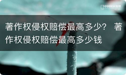 著作权侵权赔偿最高多少？ 著作权侵权赔偿最高多少钱