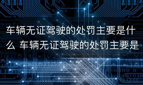 车辆无证驾驶的处罚主要是什么 车辆无证驾驶的处罚主要是什么内容