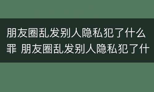 朋友圈乱发别人隐私犯了什么罪 朋友圈乱发别人隐私犯了什么罪名