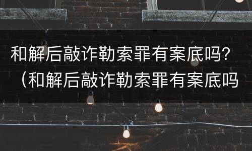 和解后敲诈勒索罪有案底吗？（和解后敲诈勒索罪有案底吗判多久）