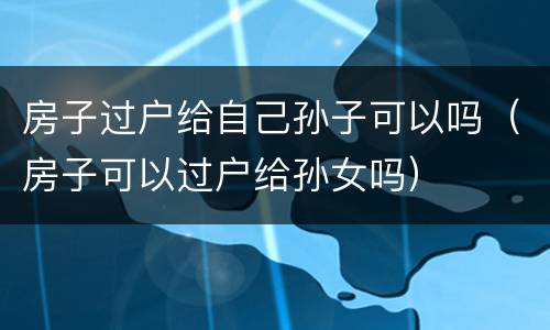房子过户给自己孙子可以吗（房子可以过户给孙女吗）