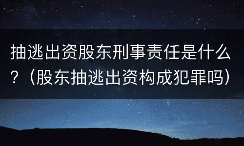 抽逃出资股东刑事责任是什么?（股东抽逃出资构成犯罪吗）