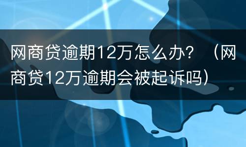 网商贷逾期12万怎么办？（网商贷12万逾期会被起诉吗）