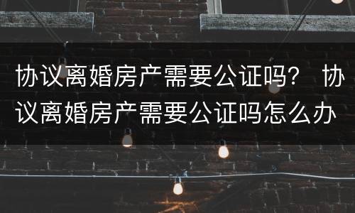 协议离婚房产需要公证吗？ 协议离婚房产需要公证吗怎么办