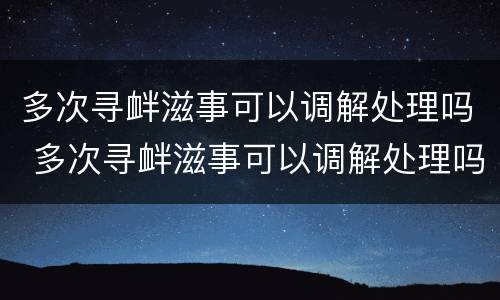 多次寻衅滋事可以调解处理吗 多次寻衅滋事可以调解处理吗