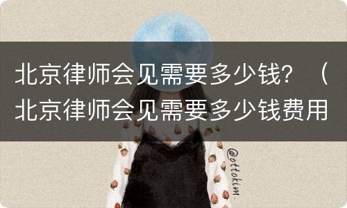北京律师会见需要多少钱？（北京律师会见需要多少钱费用）