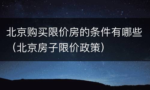 北京购买限价房的条件有哪些（北京房子限价政策）