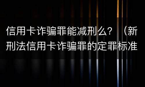 信用卡诈骗罪能减刑么？（新刑法信用卡诈骗罪的定罪标准?）