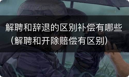 解聘和辞退的区别补偿有哪些（解聘和开除赔偿有区别）