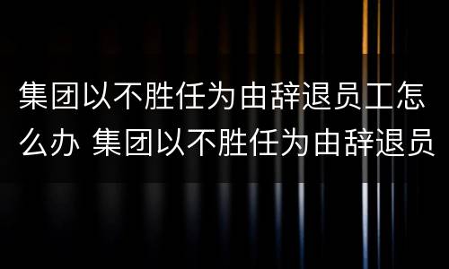 集团以不胜任为由辞退员工怎么办 集团以不胜任为由辞退员工怎么办呢