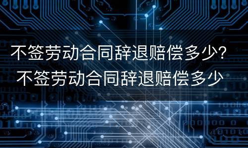 不签劳动合同辞退赔偿多少？ 不签劳动合同辞退赔偿多少