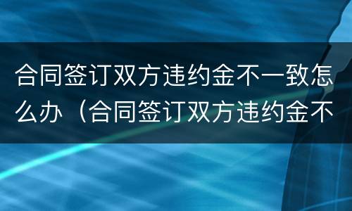 合同签订双方违约金不一致怎么办（合同签订双方违约金不一致怎么办呢）