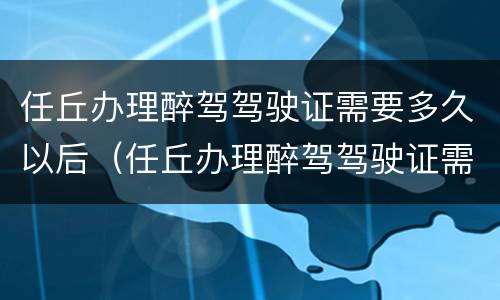 任丘办理醉驾驾驶证需要多久以后（任丘办理醉驾驾驶证需要多久以后考试）