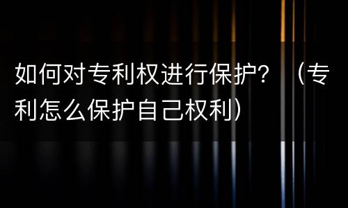 如何对专利权进行保护？（专利怎么保护自己权利）