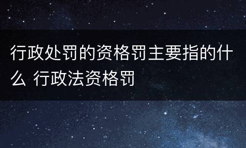 行政处罚的资格罚主要指的什么 行政法资格罚