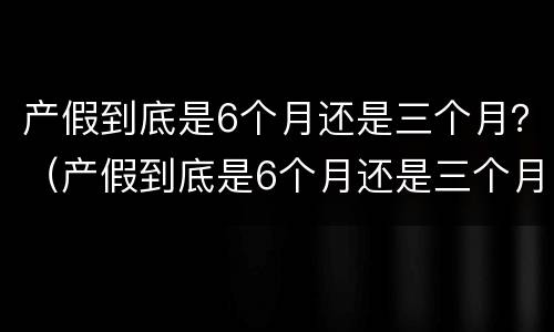 产假到底是6个月还是三个月？（产假到底是6个月还是三个月2021年）